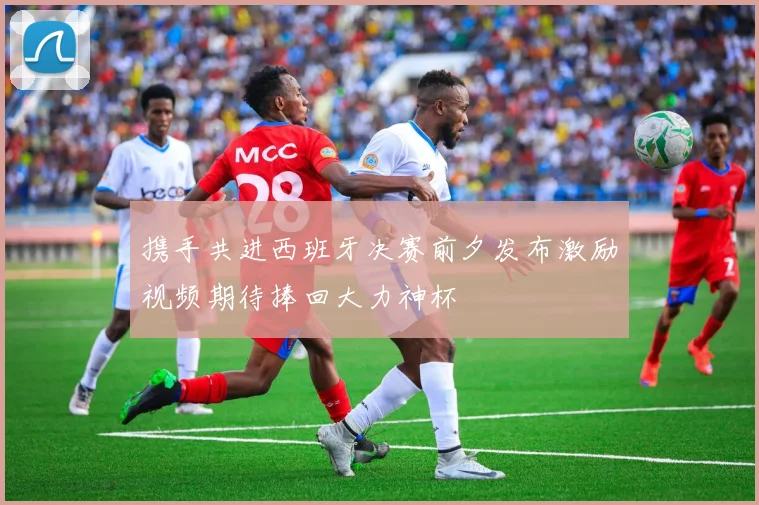 携手共进西班牙决赛前夕发布激励视频期待捧回大力神杯