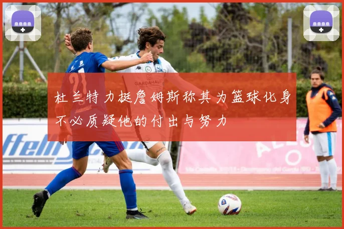 杜兰特力挺詹姆斯称其为篮球化身不必质疑他的付出与努力