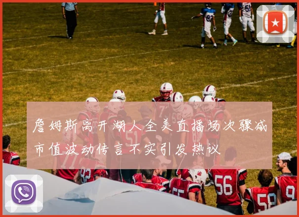 詹姆斯离开湖人全美直播场次骤减市值波动传言不实引发热议