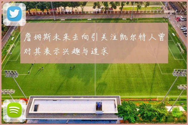 詹姆斯未来去向引关注凯尔特人曾对其表示兴趣与追求
